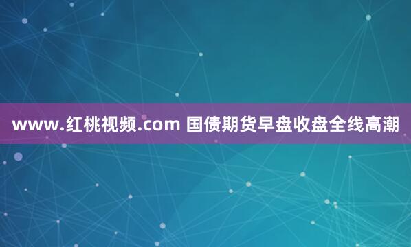 www.红桃视频.com 国债期货早盘收盘全线高潮